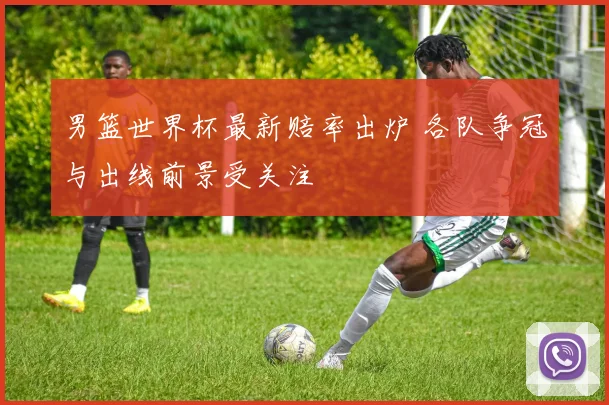 男篮世界杯最新赔率出炉 各队争冠与出线前景受关注