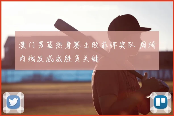 澳门男篮热身赛击败菲律宾队 周琦内线发威成胜负关键