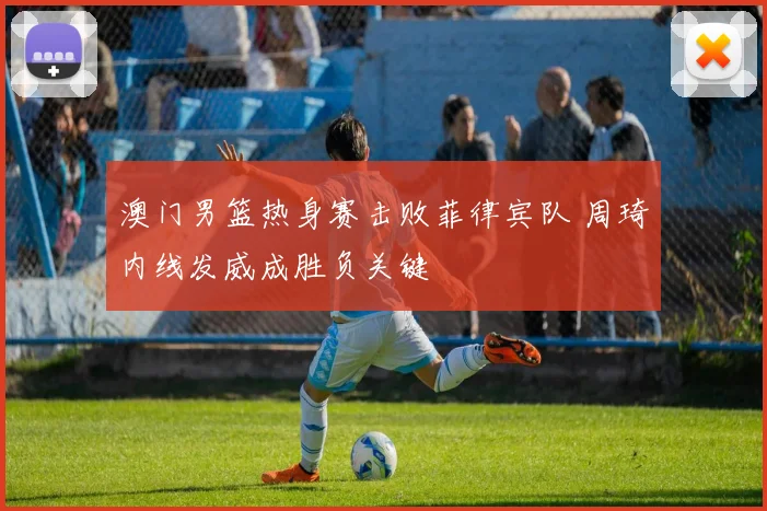 澳门男篮热身赛击败菲律宾队 周琦内线发威成胜负关键