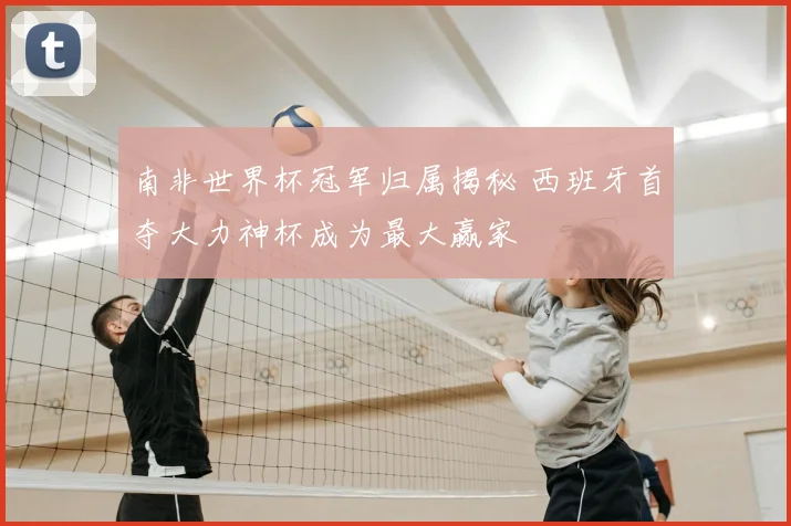 南非世界杯冠军归属揭秘 西班牙首夺大力神杯成为最大赢家