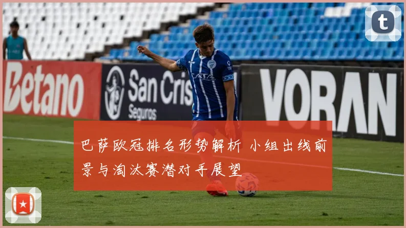 巴萨欧冠排名形势解析 小组出线前景与淘汰赛潜对手展望