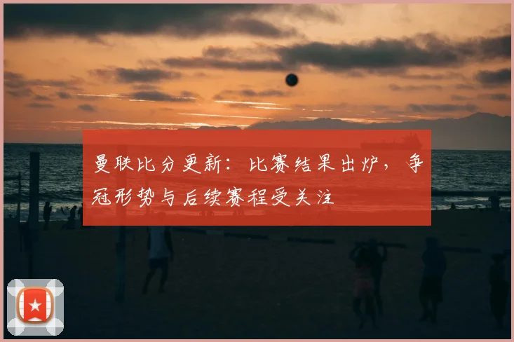 曼联比分更新:比赛结果出炉,争冠形势与后续赛程受关注