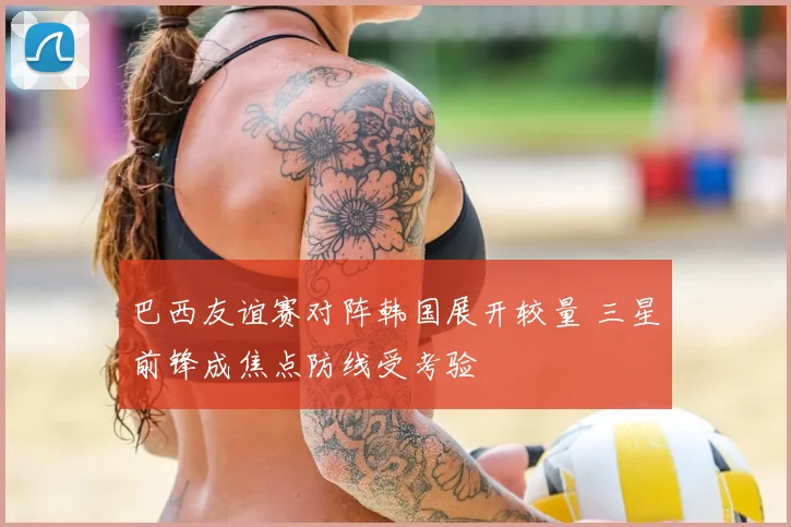 巴西友谊赛对阵韩国展开较量 三星前锋成焦点防线受考验