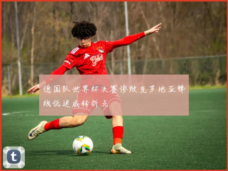 德国队世界杯决赛惨败克罗地亚锋线低迷成转折点