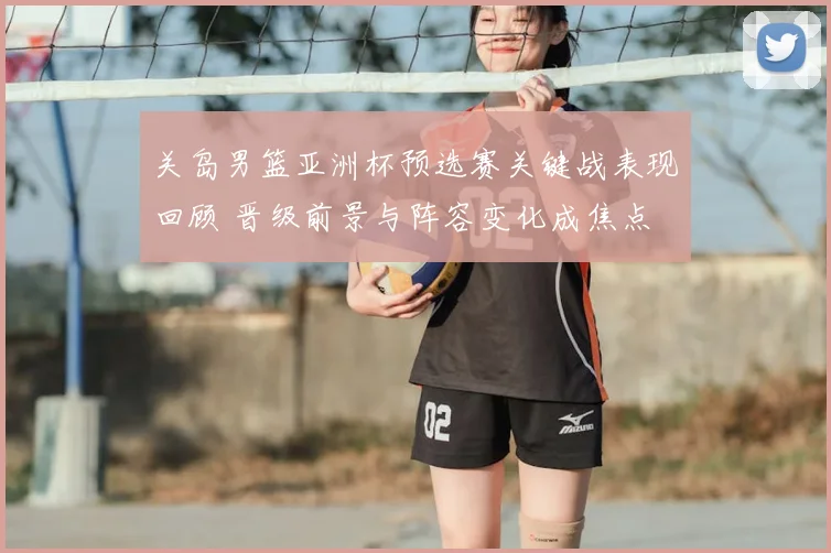 关岛男篮亚洲杯预选赛关键战表现回顾 晋级前景与阵容变化成焦点