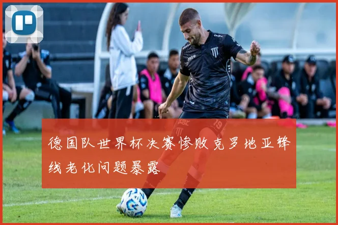 德国队世界杯决赛惨败克罗地亚锋线老化问题暴露