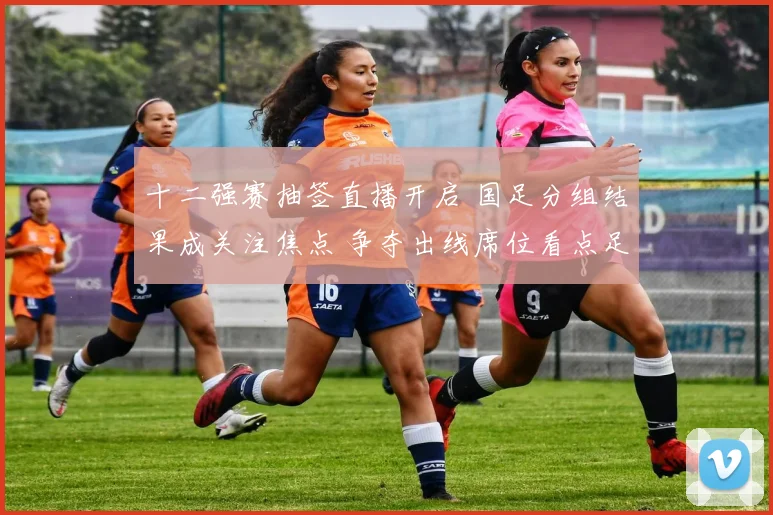 十二强赛抽签直播开启 国足分组结果成关注焦点 争夺出线席位看点足