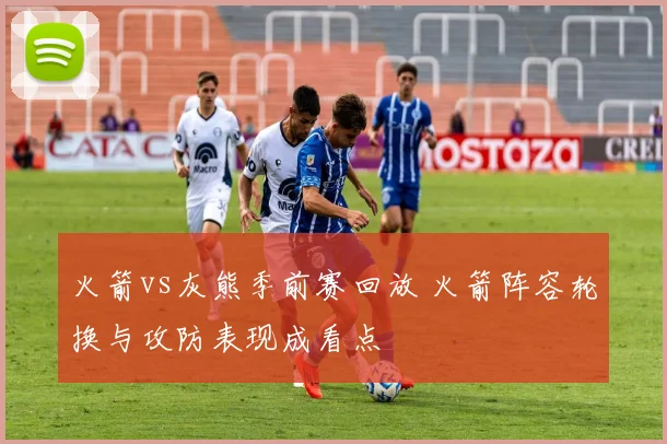火箭vs灰熊季前赛回放 火箭阵容轮换与攻防表现成看点
