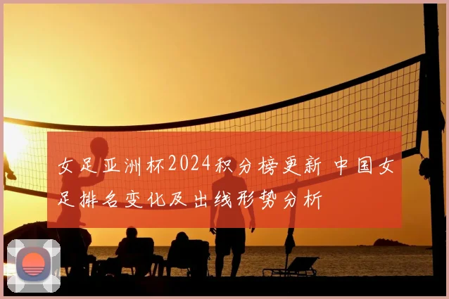 女足亚洲杯2024积分榜更新 中国女足排名变化及出线形势分析
