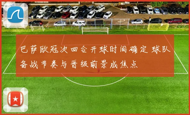 巴萨欧冠次回合开球时间确定 球队备战节奏与晋级前景成焦点