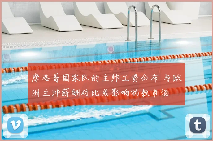 摩洛哥国家队的主帅工资公布 与欧洲主帅薪酬对比或影响执教市场