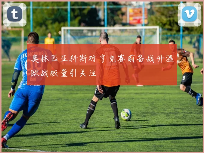 奥林匹亚科斯对亨克赛前备战升温欧战较量引关注