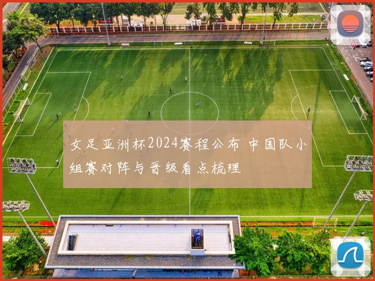 女足亚洲杯2024赛程公布 中国队小组赛对阵与晋级看点梳理