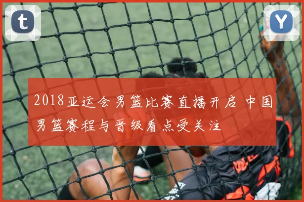 2018亚运会男篮比赛直播开启 中国男篮赛程与晋级看点受关注