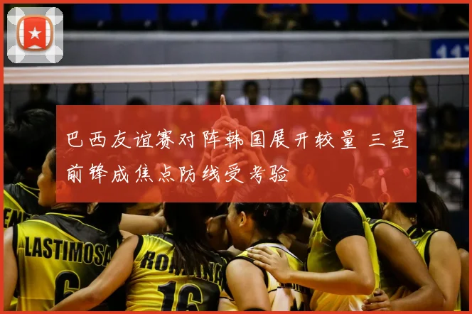 巴西友谊赛对阵韩国展开较量 三星前锋成焦点防线受考验