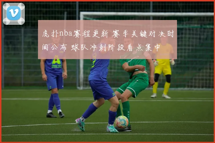 虎扑nba赛程更新 赛季关键对决时间公布 球队冲刺阶段看点集中
