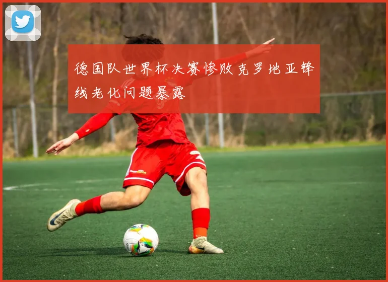 德国队世界杯决赛惨败克罗地亚锋线老化问题暴露
