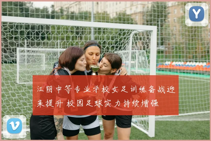江阴中等专业学校女足训练备战迎来提升 校园足球实力持续增强