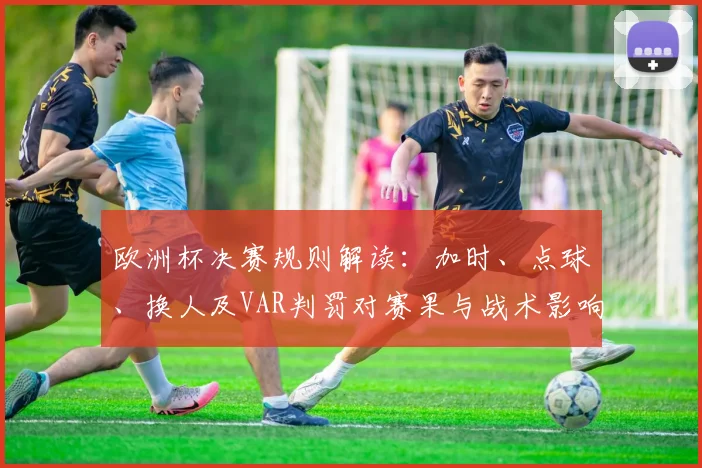 欧洲杯决赛规则解读：加时、点球、换人及VAR判罚对赛果与战术影响