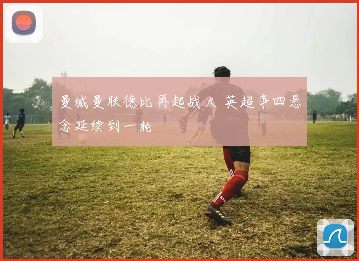 曼城曼联德比再起战火 英超争四悬念延续到一轮