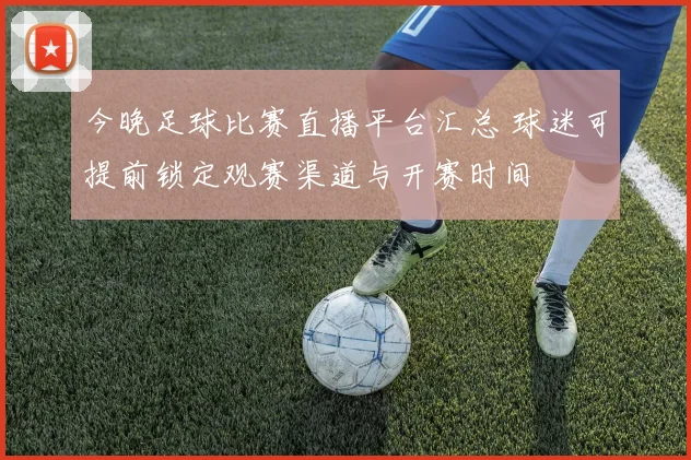 今晚足球比赛直播平台汇总 球迷可提前锁定观赛渠道与开赛时间