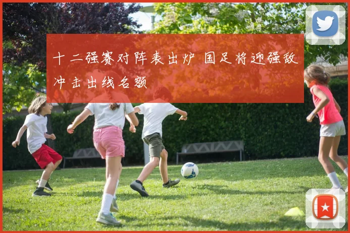 十二强赛对阵表出炉 国足将迎强敌冲击出线名额