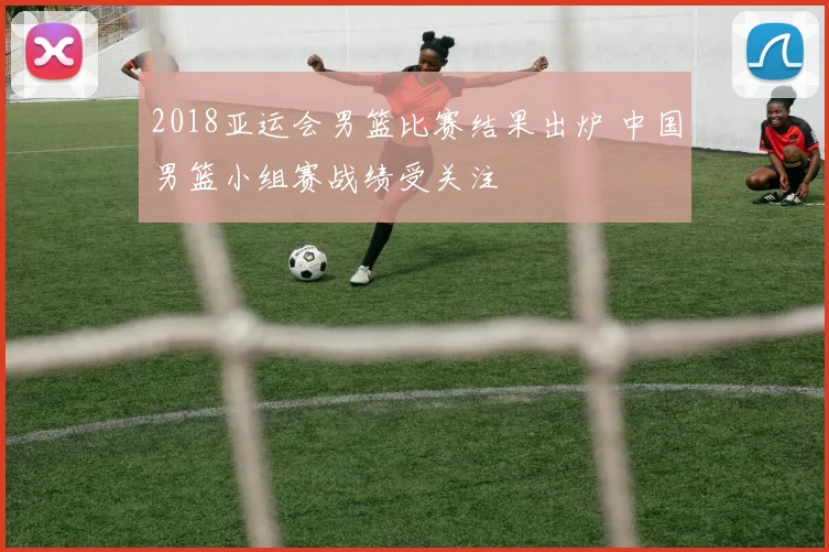 2018亚运会男篮比赛结果出炉 中国男篮小组赛战绩受关注